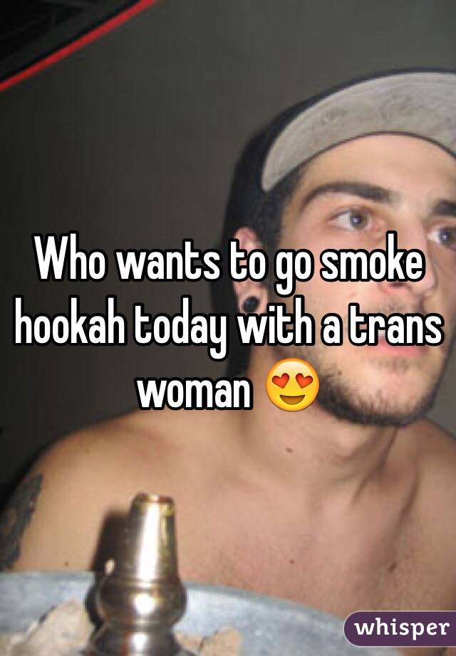 Who wants to go smoke hookah today with a trans woman 😍