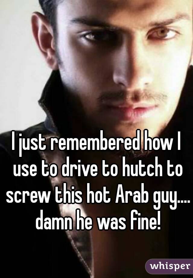 I just remembered how I use to drive to hutch to screw this hot Arab guy.... damn he was fine!