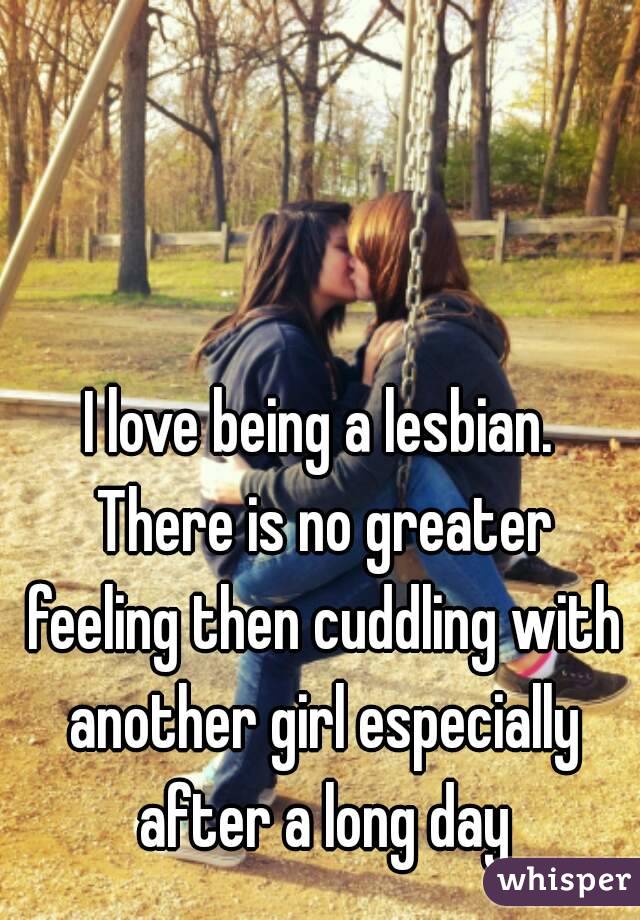 I love being a lesbian. There is no greater feeling then cuddling with another girl especially after a long day