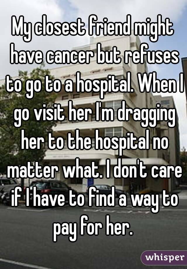 My closest friend might have cancer but refuses to go to a hospital. When I go visit her I'm dragging her to the hospital no matter what. I don't care if I have to find a way to pay for her. 