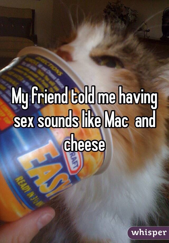 My friend told me having sex sounds like Mac  and cheese 