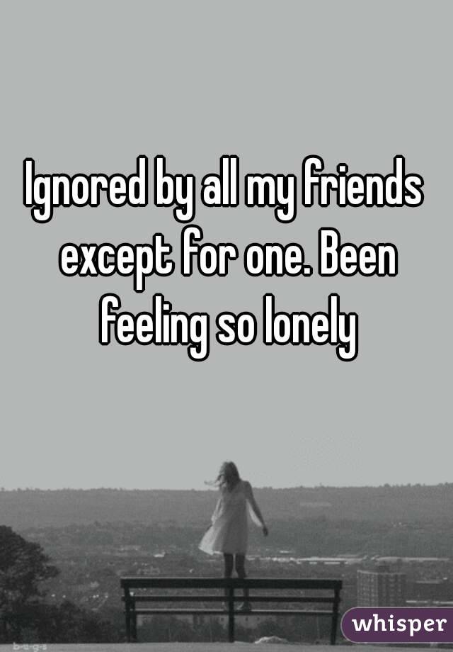 Ignored by all my friends except for one. Been feeling so lonely
