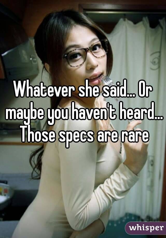 Whatever she said... Or maybe you haven't heard... Those specs are rare