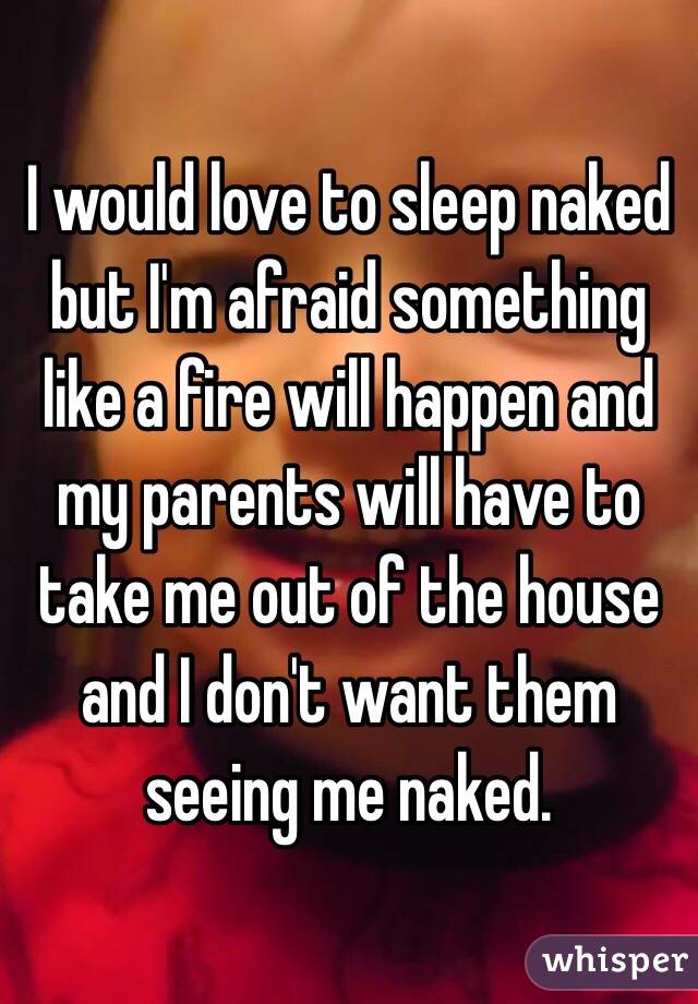 I would love to sleep naked but I'm afraid something like a fire will happen and my parents will have to take me out of the house and I don't want them seeing me naked. 