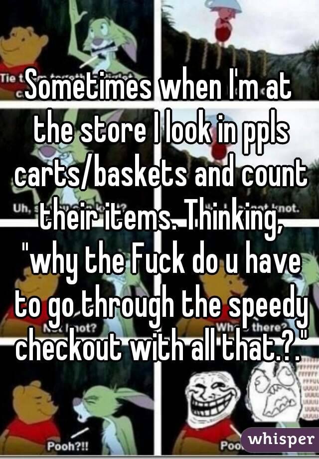 Sometimes when I'm at the store I look in ppls carts/baskets and count their items. Thinking, "why the Fuck do u have to go through the speedy checkout with all that.?."