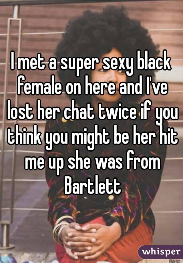 I met a super sexy black female on here and I've lost her chat twice if you think you might be her hit me up she was from Bartlett