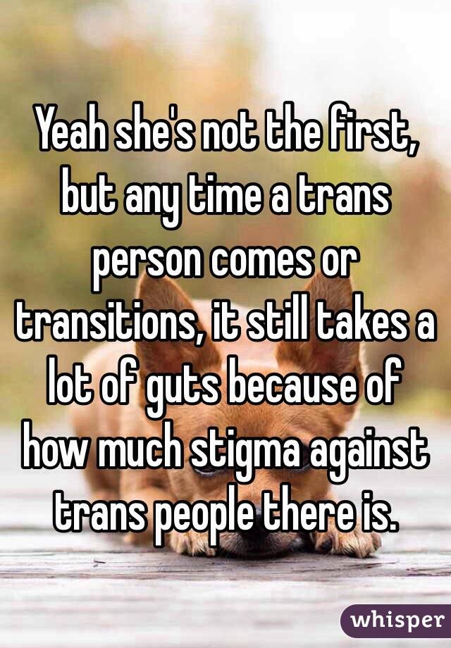 Yeah she's not the first, but any time a trans person comes or transitions, it still takes a lot of guts because of how much stigma against trans people there is.