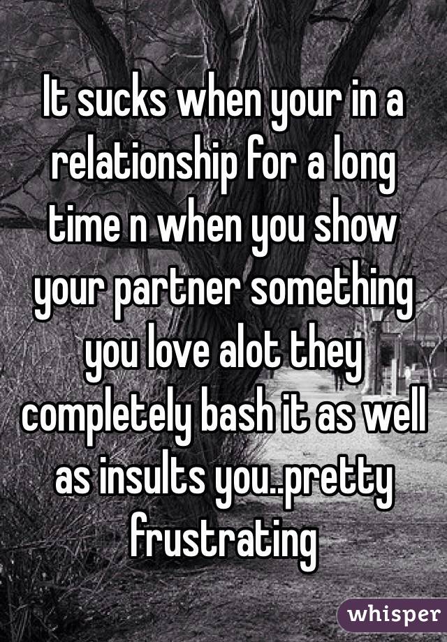 It sucks when your in a relationship for a long time n when you show your partner something you love alot they completely bash it as well as insults you..pretty frustrating