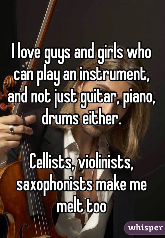 I love guys and girls who can play an instrument, and not just guitar, piano, drums either.

Cellists, violinists, saxophonists make me melt too 