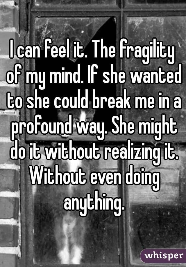 I can feel it. The fragility of my mind. If she wanted to she could break me in a profound way. She might do it without realizing it. Without even doing anything.