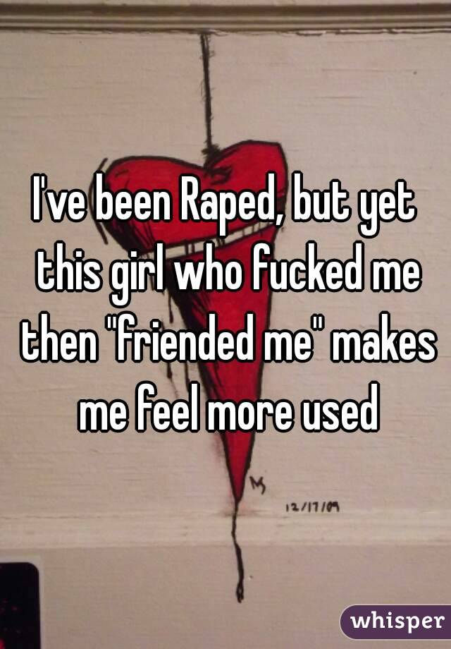 I've been Raped, but yet this girl who fucked me then "friended me" makes me feel more used