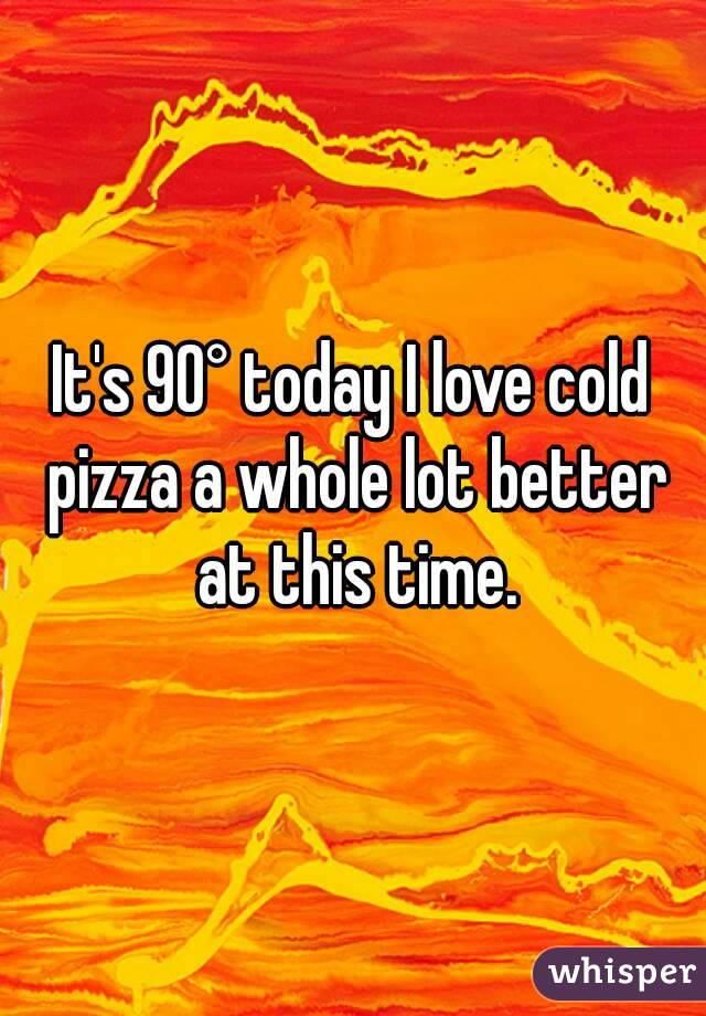 It's 90° today I love cold pizza a whole lot better at this time.