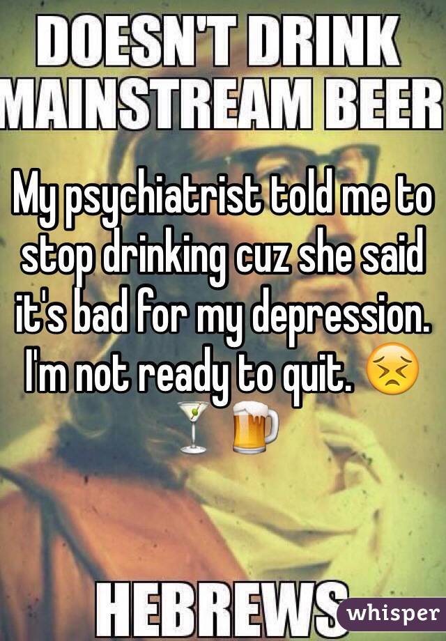 My psychiatrist told me to stop drinking cuz she said it's bad for my depression. I'm not ready to quit. 😣🍸🍺