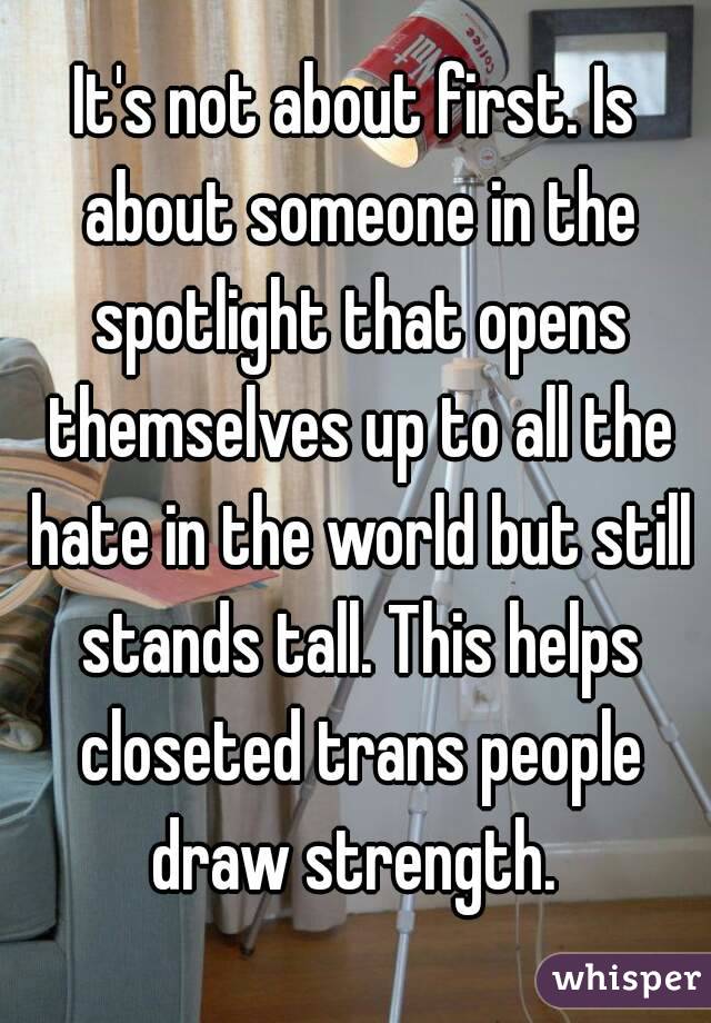 It's not about first. Is about someone in the spotlight that opens themselves up to all the hate in the world but still stands tall. This helps closeted trans people draw strength. 