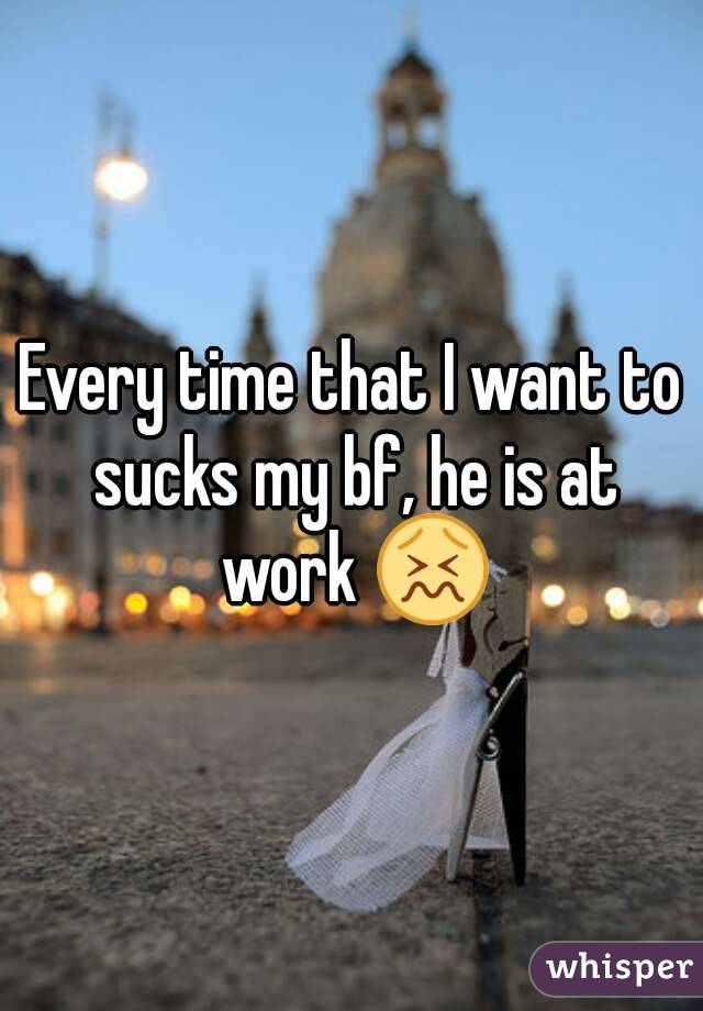Every time that I want to sucks my bf, he is at work 😖