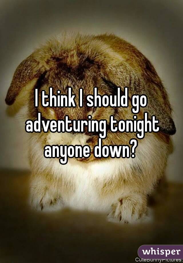 I think I should go adventuring tonight anyone down? 