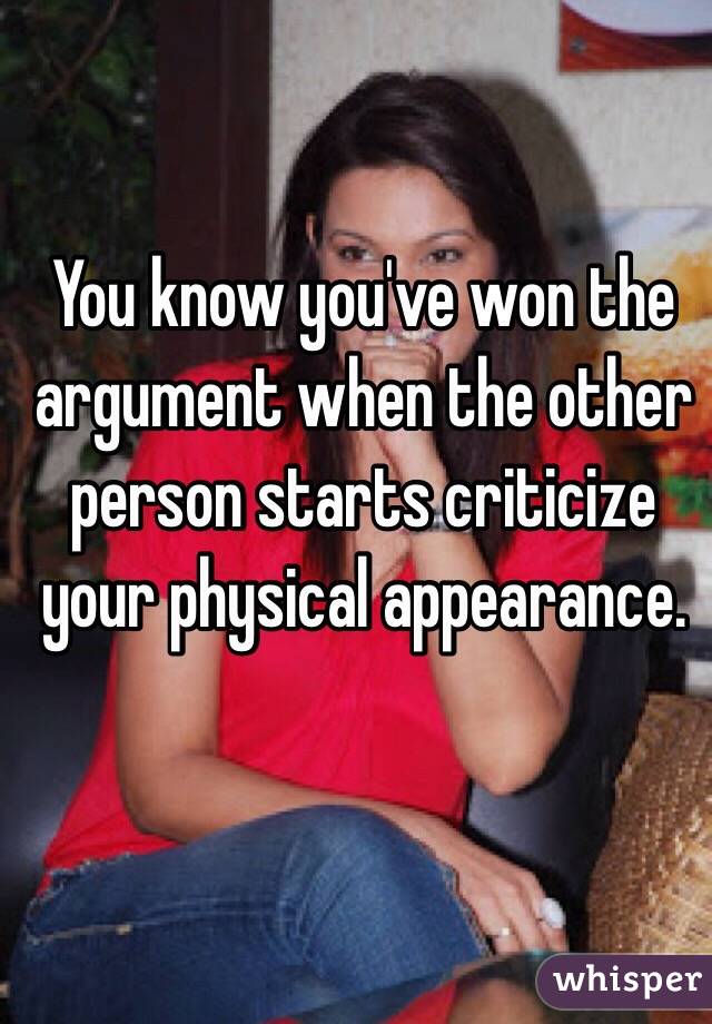 You know you've won the argument when the other person starts criticize your physical appearance.  