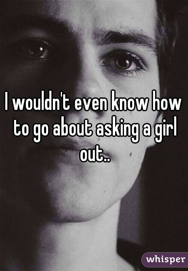 I wouldn't even know how to go about asking a girl out..