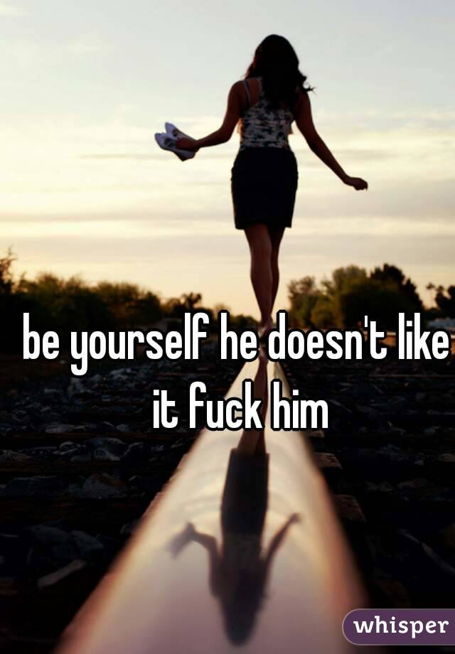 be yourself he doesn't like it fuck him