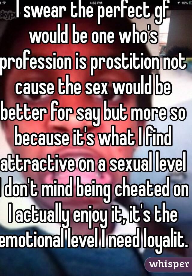 I swear the perfect gf would be one who's profession is prostition not cause the sex would be better for say but more so because it's what I find attractive on a sexual level I don't mind being cheated on I actually enjoy it, it's the emotional level I need loyalit.