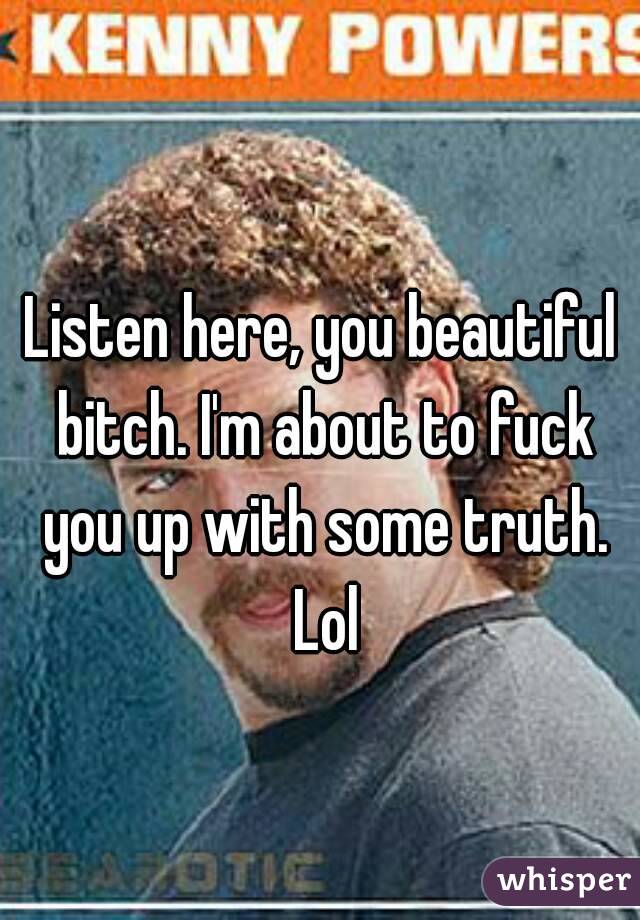 Listen here, you beautiful bitch. I'm about to fuck you up with some truth. Lol