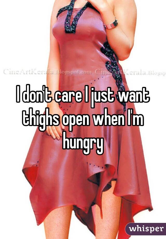 I don't care I just want thighs open when I'm hungry 
