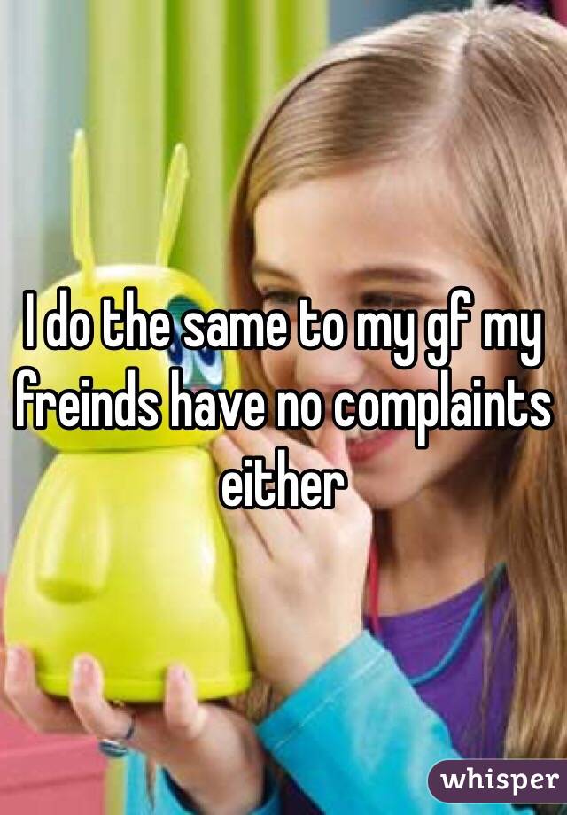 I do the same to my gf my freinds have no complaints either 