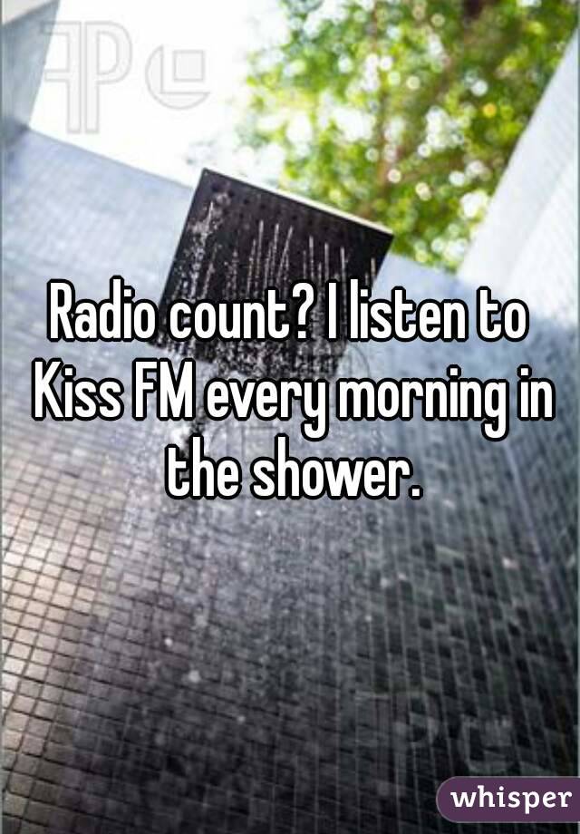 Radio count? I listen to Kiss FM every morning in the shower.