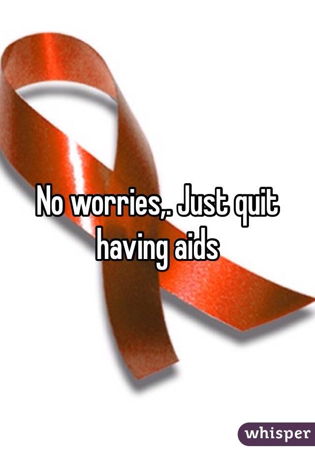 No worries,. Just quit having aids