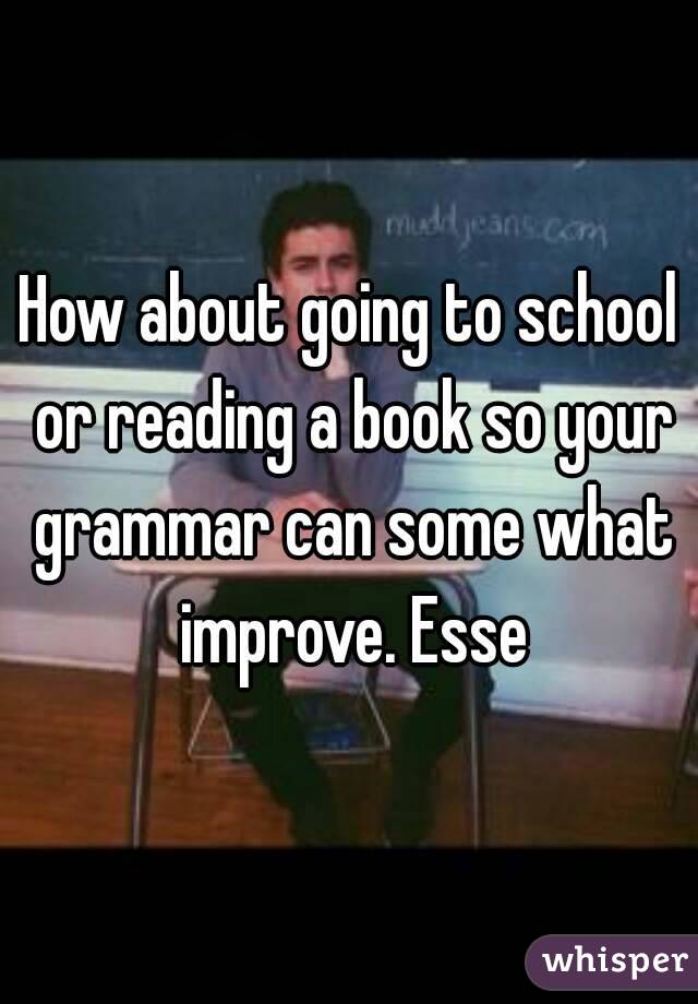 How about going to school or reading a book so your grammar can some what improve. Esse