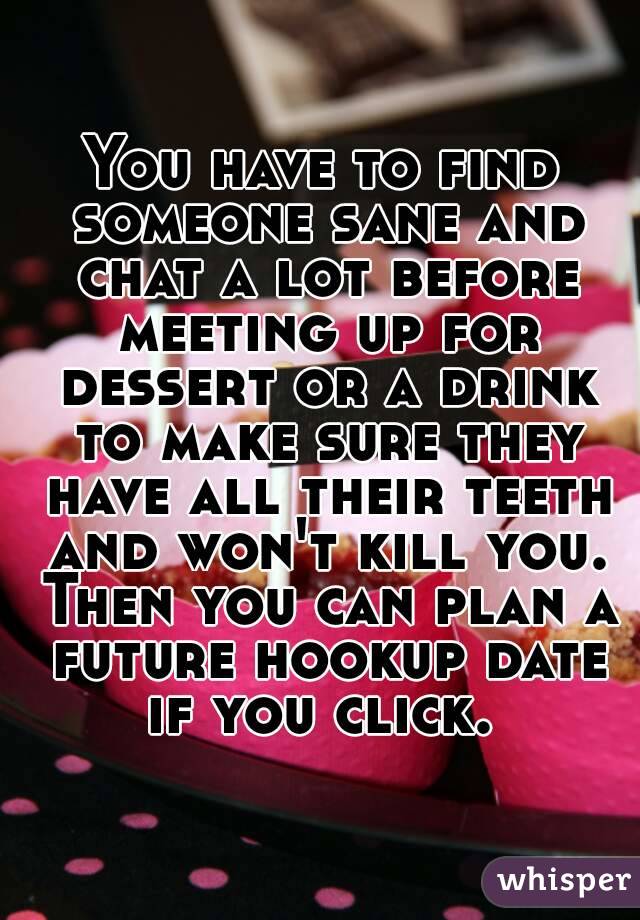 You have to find someone sane and chat a lot before meeting up for dessert or a drink to make sure they have all their teeth and won't kill you. Then you can plan a future hookup date if you click. 