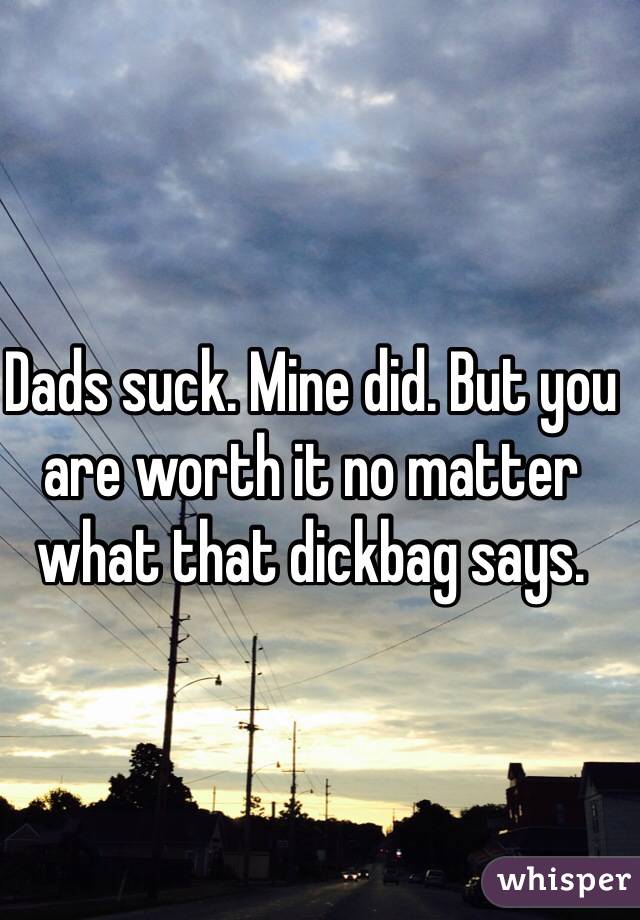 Dads suck. Mine did. But you are worth it no matter what that dickbag says.