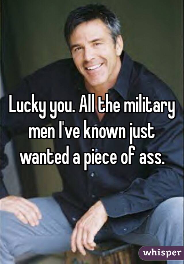 Lucky you. All the military men I've known just wanted a piece of ass. 
