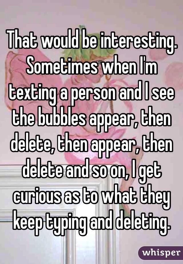 That would be interesting. Sometimes when I'm texting a person and I see the bubbles appear, then delete, then appear, then delete and so on, I get curious as to what they keep typing and deleting.