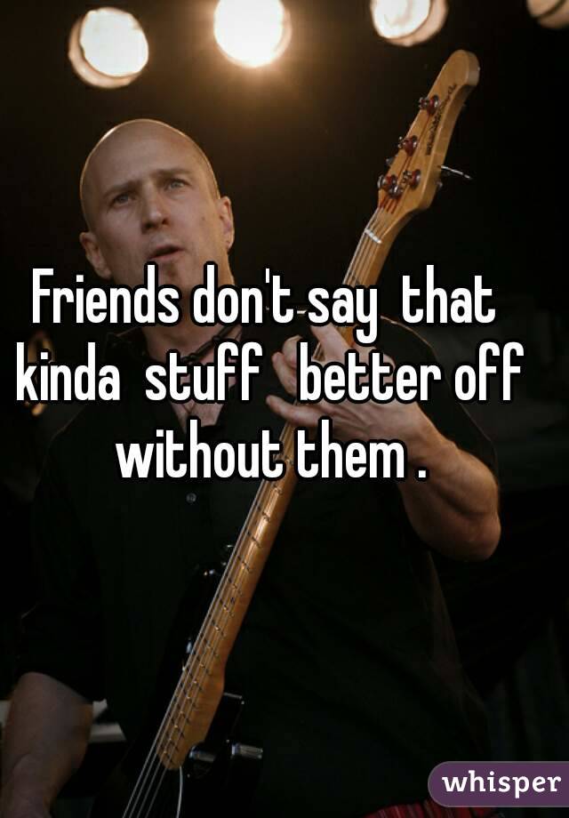 Friends don't say  that kinda  stuff   better off without them .