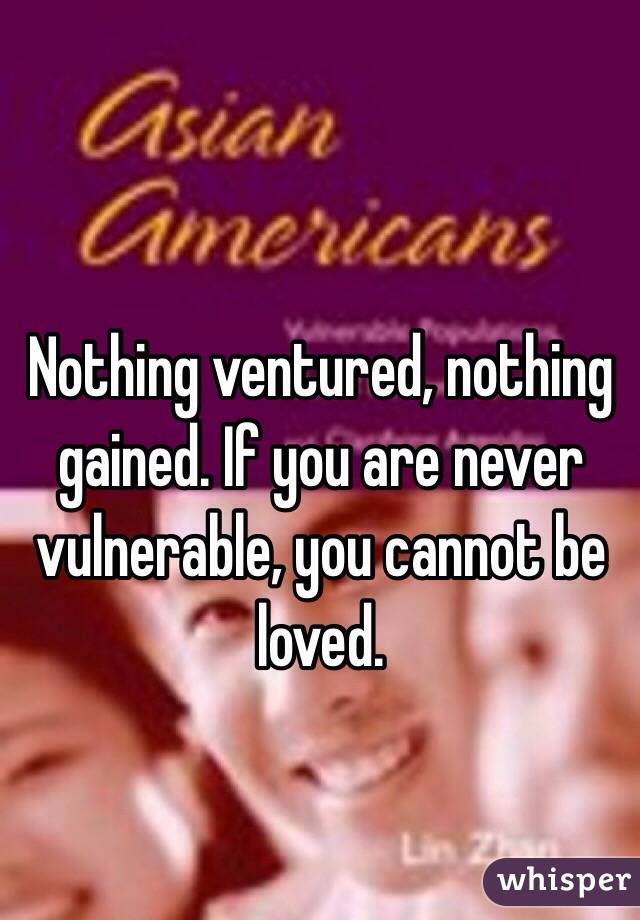 Nothing ventured, nothing gained. If you are never vulnerable, you cannot be loved. 