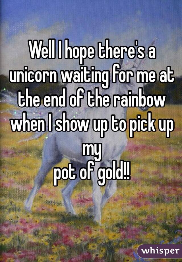 Well I hope there's a unicorn waiting for me at the end of the rainbow when I show up to pick up my 
pot of gold!!
