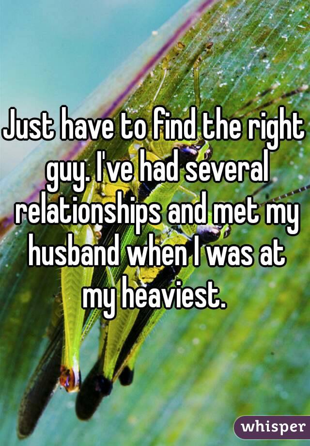 Just have to find the right guy. I've had several relationships and met my husband when I was at my heaviest. 