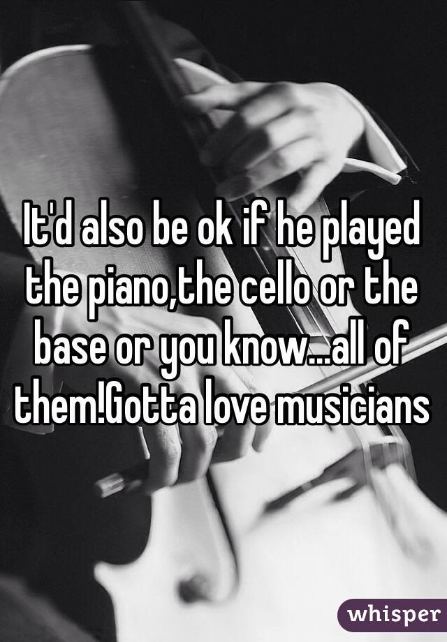 It'd also be ok if he played the piano,the cello or the base or you know...all of them!Gotta love musicians