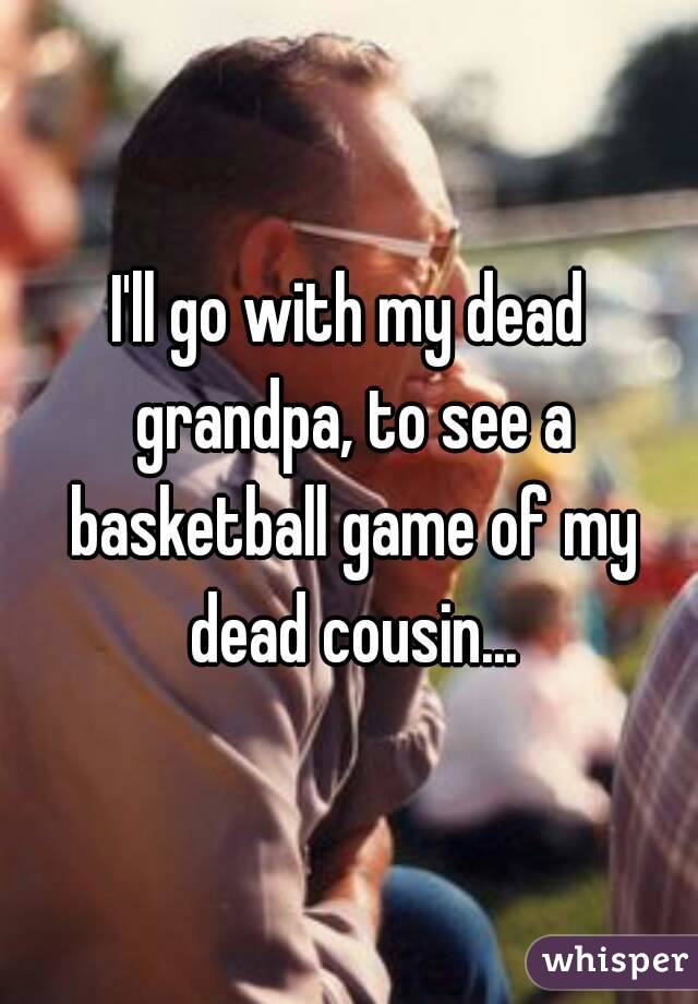 I'll go with my dead grandpa, to see a basketball game of my dead cousin...