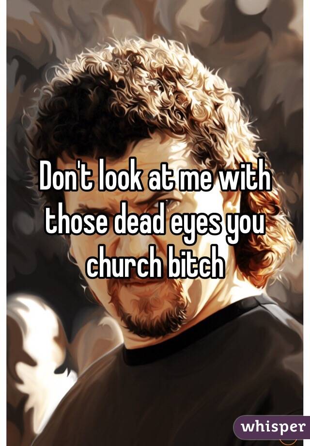 Don't look at me with those dead eyes you church bitch