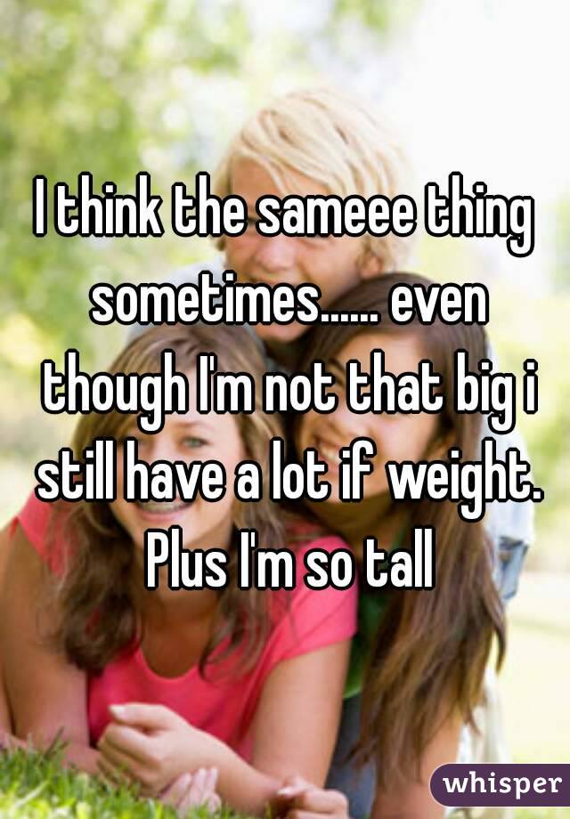 I think the sameee thing sometimes...... even though I'm not that big i still have a lot if weight. Plus I'm so tall