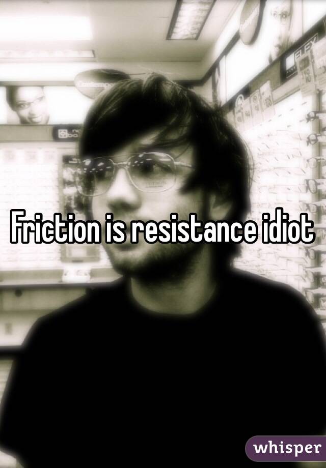 Friction is resistance idiot