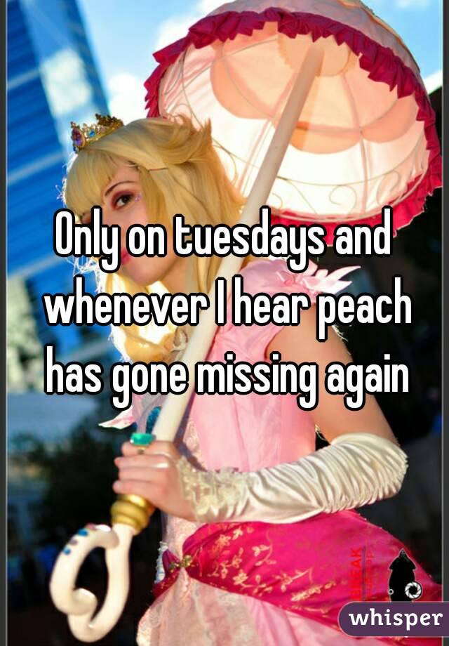 Only on tuesdays and whenever I hear peach has gone missing again