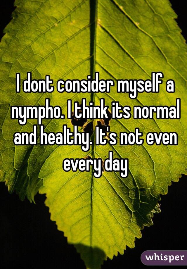 I dont consider myself a nympho. I think its normal and healthy. It's not even every day 