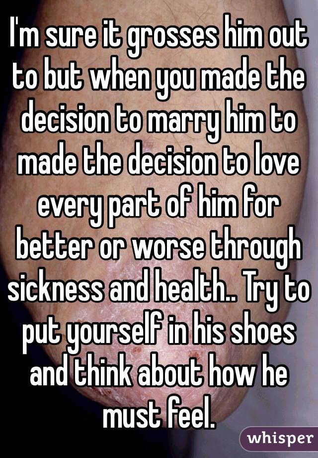 I'm sure it grosses him out to but when you made the decision to marry him to made the decision to love every part of him for better or worse through sickness and health.. Try to put yourself in his shoes and think about how he must feel. 