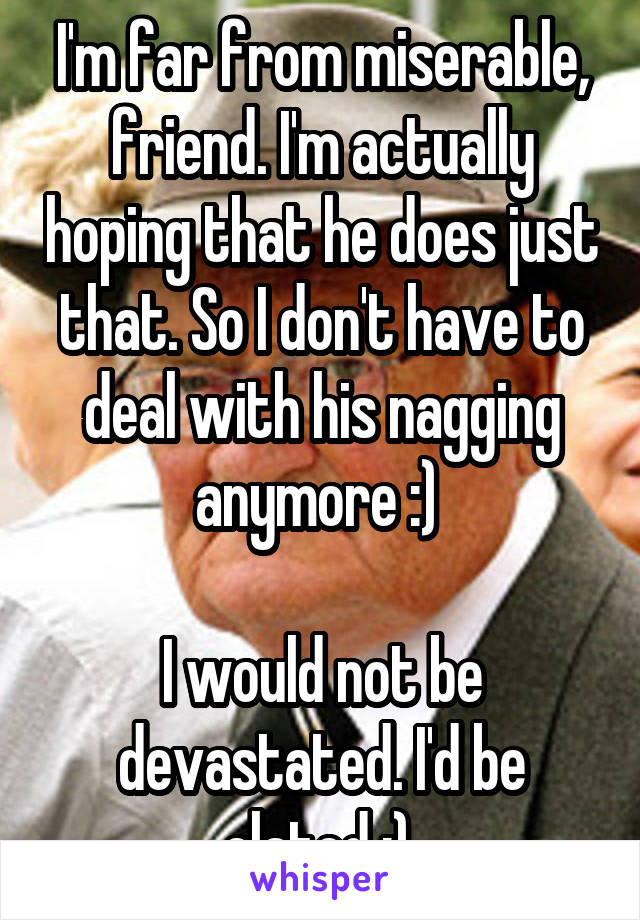 I'm far from miserable, friend. I'm actually hoping that he does just that. So I don't have to deal with his nagging anymore :) 

I would not be devastated. I'd be elated :) 