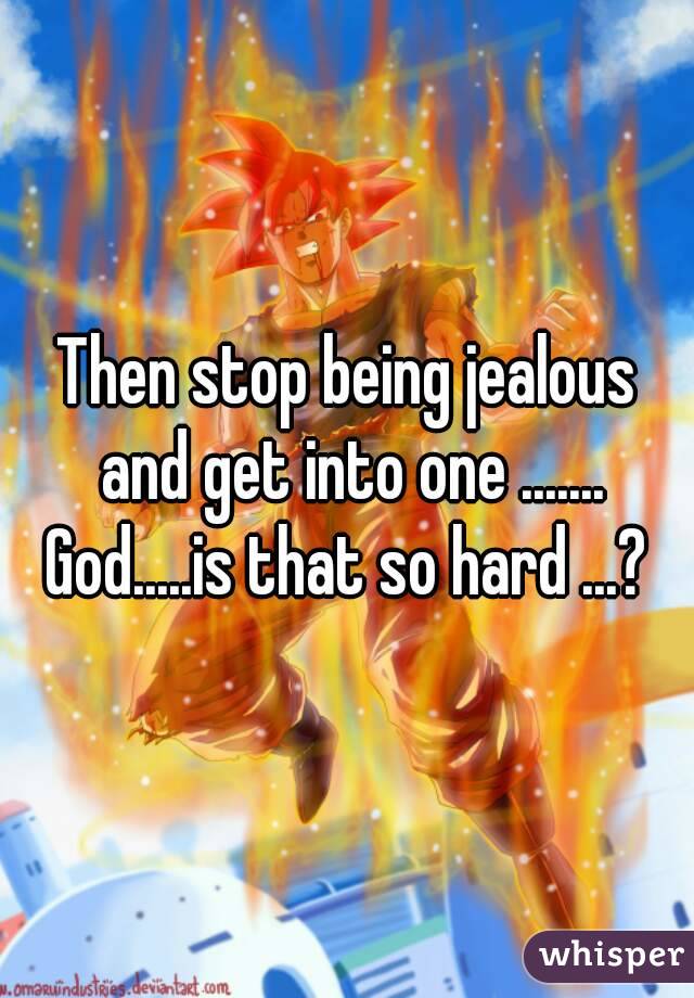 Then stop being jealous and get into one .......
God.....is that so hard ...?