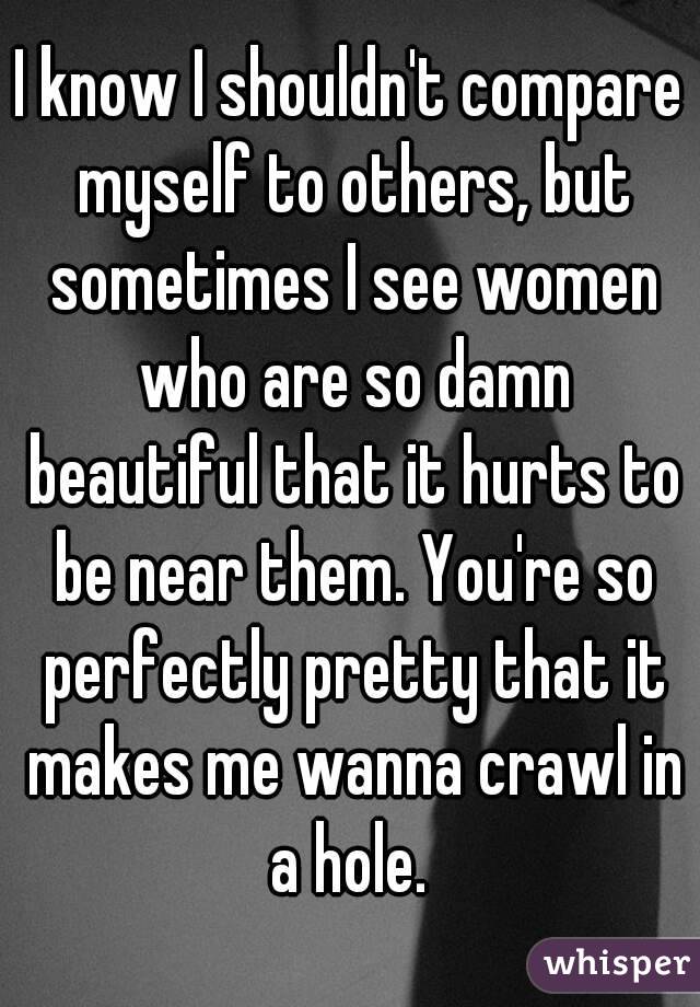 I know I shouldn't compare myself to others, but sometimes I see women who are so damn beautiful that it hurts to be near them. You're so perfectly pretty that it makes me wanna crawl in a hole. 