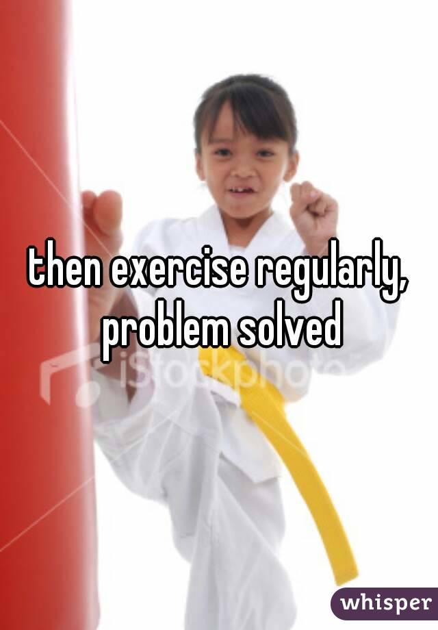 then exercise regularly, problem solved